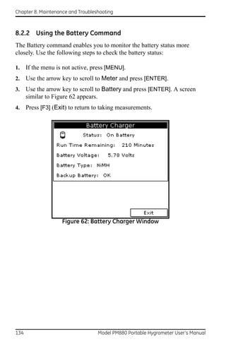 Chapter 8. Maintenance and Troubleshooting



8.2.2 Using the Battery Command
The Battery command enables you to monitor the battery status more
closely. Use the following steps to check the battery status:

1.    If the menu is not active, press [MENU].
2.    Use the arrow key to scroll to Meter and press [ENTER].
3.    Use the arrow key to scroll to Battery and press [ENTER]. A screen
      similar to Figure 62 appears.
4.    Press [F3] (Exit) to return to taking measurements.




                    Figure 62: Battery Charger Window




134                                Model PM880 Portable Hygrometer User’s Manual
 