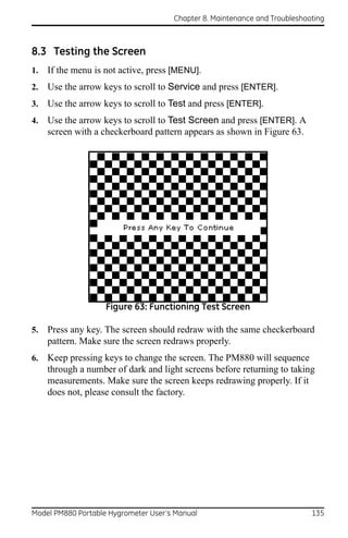 Chapter 8. Maintenance and Troubleshooting



8.3 Testing the Screen
1.   If the menu is not active, press [MENU].
2.   Use the arrow keys to scroll to Service and press [ENTER].
3.   Use the arrow keys to scroll to Test and press [ENTER].
4.   Use the arrow keys to scroll to Test Screen and press [ENTER]. A
     screen with a checkerboard pattern appears as shown in Figure 63.




                    Figure 63: Functioning Test Screen

5.   Press any key. The screen should redraw with the same checkerboard
     pattern. Make sure the screen redraws properly.
6.   Keep pressing keys to change the screen. The PM880 will sequence
     through a number of dark and light screens before returning to taking
     measurements. Make sure the screen keeps redrawing properly. If it
     does not, please consult the factory.




Model PM880 Portable Hygrometer User’s Manual                               135
 