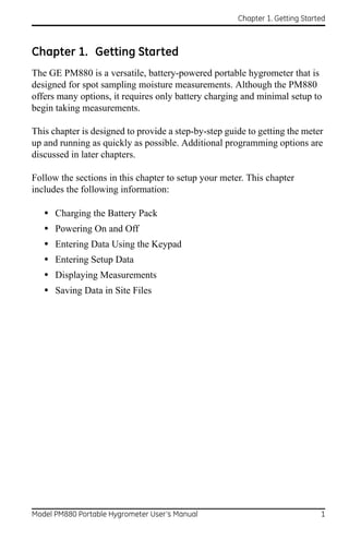 Chapter 1. Getting Started



Chapter 1. Getting Started
The GE PM880 is a versatile, battery-powered portable hygrometer that is
designed for spot sampling moisture measurements. Although the PM880
offers many options, it requires only battery charging and minimal setup to
begin taking measurements.

This chapter is designed to provide a step-by-step guide to getting the meter
up and running as quickly as possible. Additional programming options are
discussed in later chapters.

Follow the sections in this chapter to setup your meter. This chapter
includes the following information:

   •   Charging the Battery Pack
   •   Powering On and Off
   •   Entering Data Using the Keypad
   •   Entering Setup Data
   •   Displaying Measurements
   •   Saving Data in Site Files




Model PM880 Portable Hygrometer User’s Manual                                 1
 