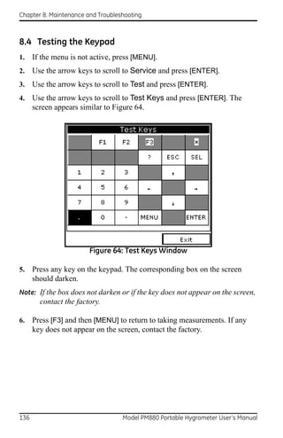 Chapter 8. Maintenance and Troubleshooting



8.4 Testing the Keypad
1.    If the menu is not active, press [MENU].
2.    Use the arrow keys to scroll to Service and press [ENTER].
3.    Use the arrow keys to scroll to Test and press [ENTER].
4.    Use the arrow keys to scroll to Test Keys and press [ENTER]. The
      screen appears similar to Figure 64.




                        Figure 64: Test Keys Window

5.    Press any key on the keypad. The corresponding box on the screen
      should darken.
Note: If the box does not darken or if the key does not appear on the screen,
        contact the factory.

6.    Press [F3] and then [MENU] to return to taking measurements. If any
      key does not appear on the screen, contact the factory.




136                                Model PM880 Portable Hygrometer User’s Manual
 