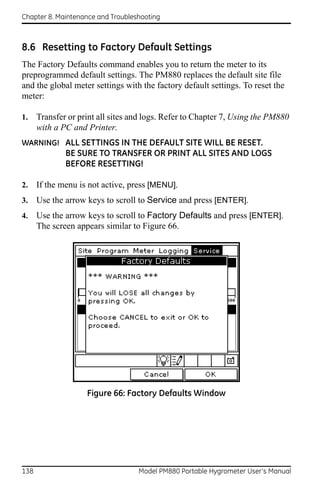 Chapter 8. Maintenance and Troubleshooting



8.6 Resetting to Factory Default Settings
The Factory Defaults command enables you to return the meter to its
preprogrammed default settings. The PM880 replaces the default site file
and the global meter settings with the factory default settings. To reset the
meter:

1.    Transfer or print all sites and logs. Refer to Chapter 7, Using the PM880
      with a PC and Printer.
WARNING! ALL SETTINGS IN THE DEFAULT SITE WILL BE RESET.
              BE SURE TO TRANSFER OR PRINT ALL SITES AND LOGS
              BEFORE RESETTING!

2.    If the menu is not active, press [MENU].
3.    Use the arrow keys to scroll to Service and press [ENTER].
4.    Use the arrow keys to scroll to Factory Defaults and press [ENTER].
      The screen appears similar to Figure 66.




                    Figure 66: Factory Defaults Window




138                                Model PM880 Portable Hygrometer User’s Manual
 