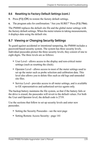 Chapter 8. Maintenance and Troubleshooting



8.6     Resetting to Factory Default Settings (cont.)
5.    Press [F3] (OK) to restore the factory default settings.
6.    The program asks for confirmation: “Are you SURE?” Press [F3] (Yes).
The PM880 replaces the default site file and the global meter settings with
the factory default settings. When the meter returns to taking measurements,
it displays data using the default site.

8.7 Viewing or Changing Security Settings
To guard against accidental or intentional tampering, the PM880 includes a
password-based security system. The system has three security levels.
Individual passcodes protect the three security levels; they consist of one to
eight digits. The three levels are as follows:

      • User Level - allows access to the display and non-critical meter
        settings (such as resetting the clock).
      • Operator Level - allows access to most of the meter settings used to
        set up the meter such as probe selection and calibration data. This
        level also allows you to delete files such as old logs and unneeded
        site files.
      • Service Level - provides access to all meter settings, and is available
        to GE representatives and authorized service agents only.
The backup battery maintains the file system, so that if the battery fails or
the drive is erased, the passcodes will revert to the default values. For both
the User and Operator level, the default code is 2719.

Use the sections that follow to set up security levels and enter new
passcodes.

      • Setting the Security Passcodes - see the next page
      • Setting Remote Access Security - page 141




Model PM880 Portable Hygrometer User’s Manual                                 139
 