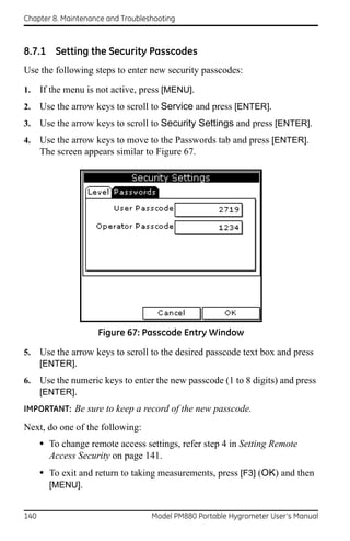 Chapter 8. Maintenance and Troubleshooting



8.7.1 Setting the Security Passcodes
Use the following steps to enter new security passcodes:

1.    If the menu is not active, press [MENU].
2.    Use the arrow keys to scroll to Service and press [ENTER].
3.    Use the arrow keys to scroll to Security Settings and press [ENTER].
4.    Use the arrow keys to move to the Passwords tab and press [ENTER].
      The screen appears similar to Figure 67.




                     Figure 67: Passcode Entry Window

5.    Use the arrow keys to scroll to the desired passcode text box and press
      [ENTER].
6.    Use the numeric keys to enter the new passcode (1 to 8 digits) and press
      [ENTER].
IMPORTANT: Be sure to keep a record of the new passcode.

Next, do one of the following:
      • To change remote access settings, refer step 4 in Setting Remote
        Access Security on page 141.
      • To exit and return to taking measurements, press [F3] (OK) and then
        [MENU].


140                                Model PM880 Portable Hygrometer User’s Manual
 