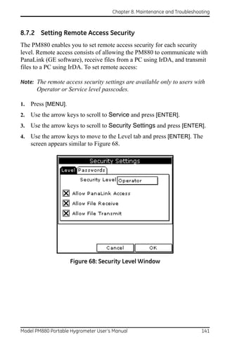 Chapter 8. Maintenance and Troubleshooting



8.7.2 Setting Remote Access Security
The PM880 enables you to set remote access security for each security
level. Remote access consists of allowing the PM880 to communicate with
PanaLink (GE software), receive files from a PC using IrDA, and transmit
files to a PC using IrDA. To set remote access:

Note: The remote access security settings are available only to users with
       Operator or Service level passcodes.

1.   Press [MENU].
2.   Use the arrow keys to scroll to Service and press [ENTER].
3.   Use the arrow keys to scroll to Security Settings and press [ENTER].
4.   Use the arrow keys to move to the Level tab and press [ENTER]. The
     screen appears similar to Figure 68.




                     Figure 68: Security Level Window




Model PM880 Portable Hygrometer User’s Manual                               141
 