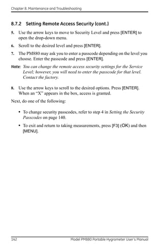 Chapter 8. Maintenance and Troubleshooting



8.7.2 Setting Remote Access Security (cont.)
5.    Use the arrow keys to move to Security Level and press [ENTER] to
      open the drop-down menu.
6.    Scroll to the desired level and press [ENTER].
7.    The PM880 may ask you to enter a passcode depending on the level you
      choose. Enter the passcode and press [ENTER].
Note: You can change the remote access security settings for the Service
        Level; however, you will need to enter the passcode for that level.
        Contact the factory.

8.    Use the arrow keys to scroll to the desired options. Press [ENTER].
      When an “X” appears in the box, access is granted.
Next, do one of the following:

      • To change security passcodes, refer to step 4 in Setting the Security
        Passcodes on page 140.
      • To exit and return to taking measurements, press [F3] (OK) and then
        [MENU].




142                                Model PM880 Portable Hygrometer User’s Manual
 