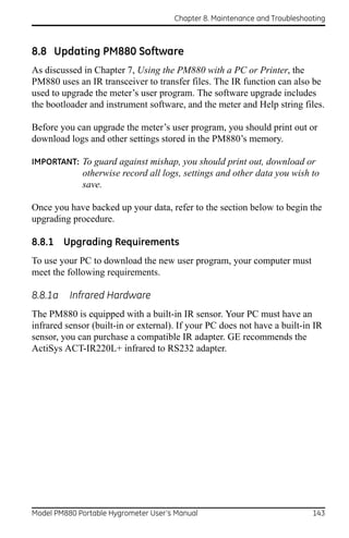 Chapter 8. Maintenance and Troubleshooting



8.8 Updating PM880 Software
As discussed in Chapter 7, Using the PM880 with a PC or Printer, the
PM880 uses an IR transceiver to transfer files. The IR function can also be
used to upgrade the meter’s user program. The software upgrade includes
the bootloader and instrument software, and the meter and Help string files.

Before you can upgrade the meter’s user program, you should print out or
download logs and other settings stored in the PM880’s memory.

IMPORTANT: To guard against mishap, you should print out, download or
             otherwise record all logs, settings and other data you wish to
             save.

Once you have backed up your data, refer to the section below to begin the
upgrading procedure.

8.8.1 Upgrading Requirements
To use your PC to download the new user program, your computer must
meet the following requirements.

8.8.1a    Infrared Hardware
The PM880 is equipped with a built-in IR sensor. Your PC must have an
infrared sensor (built-in or external). If your PC does not have a built-in IR
sensor, you can purchase a compatible IR adapter. GE recommends the
ActiSys ACT-IR220L+ infrared to RS232 adapter.




Model PM880 Portable Hygrometer User’s Manual                               143
 