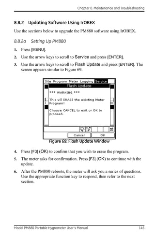 Chapter 8. Maintenance and Troubleshooting



8.8.2 Updating Software Using IrOBEX
Use the sections below to upgrade the PM880 software using IrOBEX.

8.8.2a    Setting Up PM880
1.   Press [MENU].
2.   Use the arrow keys to scroll to Service and press [ENTER].
3.   Use the arrow keys to scroll to Flash Update and press [ENTER]. The
     screen appears similar to Figure 69.




                     Figure 69: Flash Update Window

4.   Press [F3] (OK) to confirm that you wish to erase the program.
5.   The meter asks for confirmation. Press [F3] (OK) to continue with the
     update.
6.   After the PM880 reboots, the meter will ask you a series of questions.
     Use the appropriate function key to respond, then refer to the next
     section.




Model PM880 Portable Hygrometer User’s Manual                               145
 