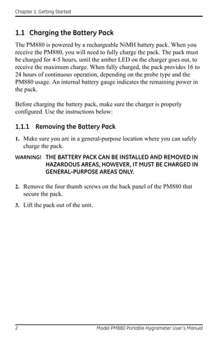 Chapter 1. Getting Started



1.1 Charging the Battery Pack
The PM880 is powered by a rechargeable NiMH battery pack. When you
receive the PM880, you will need to fully charge the pack. The pack must
be charged for 4-5 hours, until the amber LED on the charger goes out, to
receive the maximum charge. When fully charged, the pack provides 16 to
24 hours of continuous operation, depending on the probe type and the
PM880 usage. An internal battery gauge indicates the remaining power in
the pack.

Before charging the battery pack, make sure the charger is properly
configured. Use the instructions below:

1.1.1 Removing the Battery Pack
1. Make sure you are in a general-purpose location where you can safely
    charge the pack.
WARNING! THE BATTERY PACK CAN BE INSTALLED AND REMOVED IN
              HAZARDOUS AREAS, HOWEVER, IT MUST BE CHARGED IN
              GENERAL-PURPOSE AREAS ONLY.

2. Remove the four thumb screws on the back panel of the PM880 that
    secure the pack.
3. Lift the pack out of the unit.




2                                   Model PM880 Portable Hygrometer User’s Manual
 