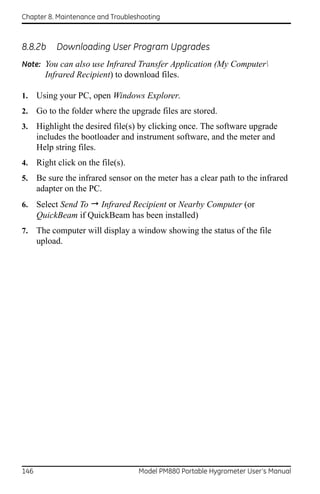 Chapter 8. Maintenance and Troubleshooting



8.8.2b      Downloading User Program Upgrades
Note: You can also use Infrared Transfer Application (My Computer
        Infrared Recipient) to download files.

1.    Using your PC, open Windows Explorer.
2.    Go to the folder where the upgrade files are stored.
3.    Highlight the desired file(s) by clicking once. The software upgrade
      includes the bootloader and instrument software, and the meter and
      Help string files.
4.    Right click on the file(s).
5.    Be sure the infrared sensor on the meter has a clear path to the infrared
      adapter on the PC.
6.    Select Send To  Infrared Recipient or Nearby Computer (or
      QuickBeam if QuickBeam has been installed)
7.    The computer will display a window showing the status of the file
      upload.




146                                 Model PM880 Portable Hygrometer User’s Manual
 