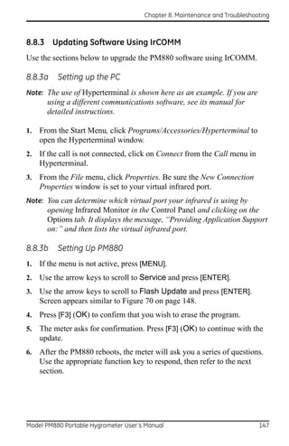Chapter 8. Maintenance and Troubleshooting



8.8.3 Updating Software Using IrCOMM
Use the sections below to upgrade the PM880 software using IrCOMM.

8.8.3a    Setting up the PC
Note: The use of Hyperterminal is shown here as an example. If you are
       using a different communications software, see its manual for
       detailed instructions.

1.   From the Start Menu, click Programs/Accessories/Hyperterminal to
     open the Hyperterminal window.
2.   If the call is not connected, click on Connect from the Call menu in
     Hyperterminal.
3.   From the File menu, click Properties. Be sure the New Connection
     Properties window is set to your virtual infrared port.
Note: You can determine which virtual port your infrared is using by
       opening Infrared Monitor in the Control Panel and clicking on the
       Options tab. It displays the message, “Providing Application Support
       on:” and then lists the virtual infrared port.

8.8.3b    Setting Up PM880
1.   If the menu is not active, press [MENU].
2.   Use the arrow keys to scroll to Service and press [ENTER].
3.   Use the arrow keys to scroll to Flash Update and press [ENTER].
     Screen appears similar to Figure 70 on page 148.
4.   Press [F3] (OK) to confirm that you wish to erase the program.
5.   The meter asks for confirmation. Press [F3] (OK) to continue with the
     update.
6.   After the PM880 reboots, the meter will ask you a series of questions.
     Use the appropriate function key to respond, then refer to the next
     section.




Model PM880 Portable Hygrometer User’s Manual                               147
 