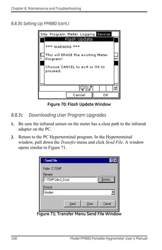 Chapter 8. Maintenance and Troubleshooting



8.8.3b Setting Up PM880 (cont.)




                      Figure 70: Flash Update Window

8.8.3c     Downloading User Program Upgrades
1.    Be sure the infrared sensor on the meter has a clear path to the infrared
      adapter on the PC.
2.    Return to the PC Hyperterminal program. In the Hyperterminal
      window, pull down the Transfer menu and click Send File. A window
      opens similar to Figure 71.




                Figure 71: Transfer Menu Send File Window




148                                Model PM880 Portable Hygrometer User’s Manual
 