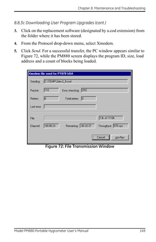 Chapter 8. Maintenance and Troubleshooting



8.8.3c Downloading User Program Upgrades (cont.)
3.   Click on the replacement software (designated by a.cod extension) from
     the folder where it has been stored.
4.   From the Protocol drop-down menu, select Xmodem.
5.   Click Send. For a successful transfer, the PC window appears similar to
     Figure 72, while the PM880 screen displays the program ID, size, load
     address and a count of blocks being loaded.




                  Figure 72: File Transmission Window




Model PM880 Portable Hygrometer User’s Manual                               149
 