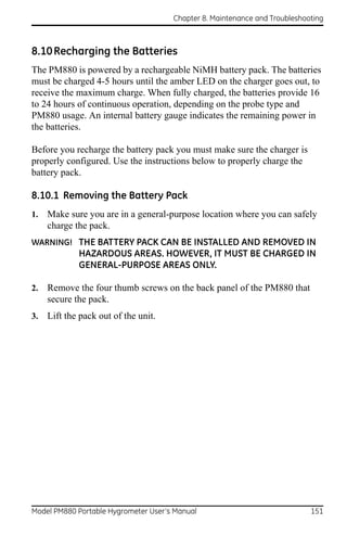 Chapter 8. Maintenance and Troubleshooting



8.10 Recharging the Batteries
The PM880 is powered by a rechargeable NiMH battery pack. The batteries
must be charged 4-5 hours until the amber LED on the charger goes out, to
receive the maximum charge. When fully charged, the batteries provide 16
to 24 hours of continuous operation, depending on the probe type and
PM880 usage. An internal battery gauge indicates the remaining power in
the batteries.

Before you recharge the battery pack you must make sure the charger is
properly configured. Use the instructions below to properly charge the
battery pack.

8.10.1 Removing the Battery Pack
1.   Make sure you are in a general-purpose location where you can safely
     charge the pack.
WARNING! THE BATTERY PACK CAN BE INSTALLED AND REMOVED IN
             HAZARDOUS AREAS. HOWEVER, IT MUST BE CHARGED IN
             GENERAL-PURPOSE AREAS ONLY.

2.   Remove the four thumb screws on the back panel of the PM880 that
     secure the pack.
3.   Lift the pack out of the unit.




Model PM880 Portable Hygrometer User’s Manual                               151
 