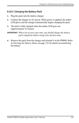 Chapter 8. Maintenance and Troubleshooting



8.10.3 Charging the Battery Pack
1.   Plug the pack into the battery charger.
2.   Connect the charger to AC power. When power is applied, the amber
     LED glows and the charger automatically begins charging the pack.
3.   The pack is fully charged when the amber LED goes out
     (approximately 4-5 hours).
IMPORTANT: When you receive your unit, you should charge the battery
              pack completely before using it for the first time.

4.   Remove the pack from the charger and reinstall it in the PM880. Refer
     to Checking the Battery Status on page 133 for details on monitoring
     the battery.




Model PM880 Portable Hygrometer User’s Manual                               153
 