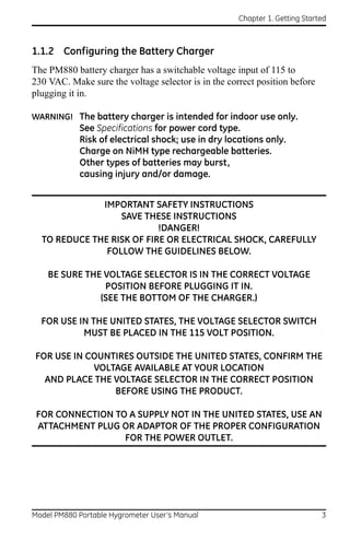 Chapter 1. Getting Started



1.1.2 Configuring the Battery Charger
The PM880 battery charger has a switchable voltage input of 115 to
230 VAC. Make sure the voltage selector is in the correct position before
plugging it in.

WARNING! The battery charger is intended for indoor use only.
            See Specifications for power cord type.
            Risk of electrical shock; use in dry locations only.
            Charge on NiMH type rechargeable batteries.
            Other types of batteries may burst,
            causing injury and/or damage.


              IMPORTANT SAFETY INSTRUCTIONS
                  SAVE THESE INSTRUCTIONS
                           !DANGER!
  TO REDUCE THE RISK OF FIRE OR ELECTRICAL SHOCK, CAREFULLY
               FOLLOW THE GUIDELINES BELOW.

    BE SURE THE VOLTAGE SELECTOR IS IN THE CORRECT VOLTAGE
                POSITION BEFORE PLUGGING IT IN.
               (SEE THE BOTTOM OF THE CHARGER.)

  FOR USE IN THE UNITED STATES, THE VOLTAGE SELECTOR SWITCH
           MUST BE PLACED IN THE 115 VOLT POSITION.

FOR USE IN COUNTIRES OUTSIDE THE UNITED STATES, CONFIRM THE
            VOLTAGE AVAILABLE AT YOUR LOCATION
  AND PLACE THE VOLTAGE SELECTOR IN THE CORRECT POSITION
                BEFORE USING THE PRODUCT.

 FOR CONNECTION TO A SUPPLY NOT IN THE UNITED STATES, USE AN
 ATTACHMENT PLUG OR ADAPTOR OF THE PROPER CONFIGURATION
                  FOR THE POWER OUTLET.




Model PM880 Portable Hygrometer User’s Manual                                3
 