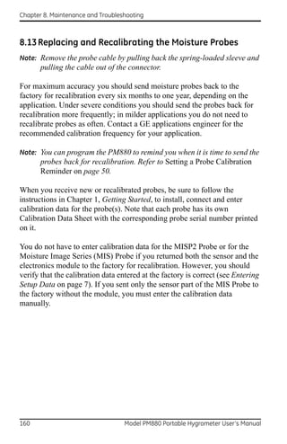 Chapter 8. Maintenance and Troubleshooting



8.13 Replacing and Recalibrating the Moisture Probes
Note: Remove the probe cable by pulling back the spring-loaded sleeve and
       pulling the cable out of the connector.

For maximum accuracy you should send moisture probes back to the
factory for recalibration every six months to one year, depending on the
application. Under severe conditions you should send the probes back for
recalibration more frequently; in milder applications you do not need to
recalibrate probes as often. Contact a GE applications engineer for the
recommended calibration frequency for your application.

Note: You can program the PM880 to remind you when it is time to send the
       probes back for recalibration. Refer to Setting a Probe Calibration
       Reminder on page 50.

When you receive new or recalibrated probes, be sure to follow the
instructions in Chapter 1, Getting Started, to install, connect and enter
calibration data for the probe(s). Note that each probe has its own
Calibration Data Sheet with the corresponding probe serial number printed
on it.

You do not have to enter calibration data for the MISP2 Probe or for the
Moisture Image Series (MIS) Probe if you returned both the sensor and the
electronics module to the factory for recalibration. However, you should
verify that the calibration data entered at the factory is correct (see Entering
Setup Data on page 7). If you sent only the sensor part of the MIS Probe to
the factory without the module, you must enter the calibration data
manually.




160                                Model PM880 Portable Hygrometer User’s Manual
 