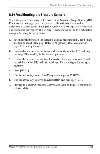 Chapter 8. Maintenance and Troubleshooting



8.14 Recalibrating the Pressure Sensors
Since the pressure sensor on a TF Probe or on Moisture Image Series (MIS)
Probes is a strain gage type, the pressure calibration is linear and is
calibrated at 2 data points. Each point consists of a voltage or FP value and
a corresponding pressure value in psig. Check or change the two calibration
data points using the steps below.

1.   Set one of the boxes on the screen to display pressure in mV (or FP) and
     another box to display psig. Refer to Displaying Measurements on
     page 15 to set up the screen.
2.   Expose the pressure sensor to air and record the mV (or FP) and psig
     readings. This reading is for the zero pressure.
3.   Expose the pressure sensor to a known full scale pressure source and
     record the mV (or FP) and psig readings. This reading is for the span
     pressure.
4.   Press [MENU].
5.   Use the arrow key to scroll to Program and press [ENTER].
6.   Use the arrow key to scroll to Calibration and press [ENTER].
7.   Proceed to Entering Pressure Calibration Data on page 14 to complete
     entering data.




Model PM880 Portable Hygrometer User’s Manual                               161
 