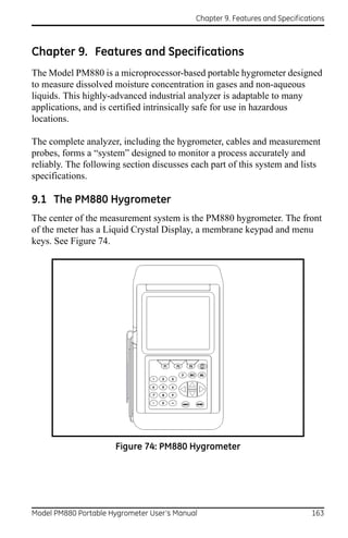 Chapter 9. Features and Specifications



Chapter 9. Features and Specifications
The Model PM880 is a microprocessor-based portable hygrometer designed
to measure dissolved moisture concentration in gases and non-aqueous
liquids. This highly-advanced industrial analyzer is adaptable to many
applications, and is certified intrinsically safe for use in hazardous
locations.

The complete analyzer, including the hygrometer, cables and measurement
probes, forms a “system” designed to monitor a process accurately and
reliably. The following section discusses each part of this system and lists
specifications.

9.1 The PM880 Hygrometer
The center of the measurement system is the PM880 hygrometer. The front
of the meter has a Liquid Crystal Display, a membrane keypad and menu
keys. See Figure 74.




                      Figure 74: PM880 Hygrometer




Model PM880 Portable Hygrometer User’s Manual                                 163
 