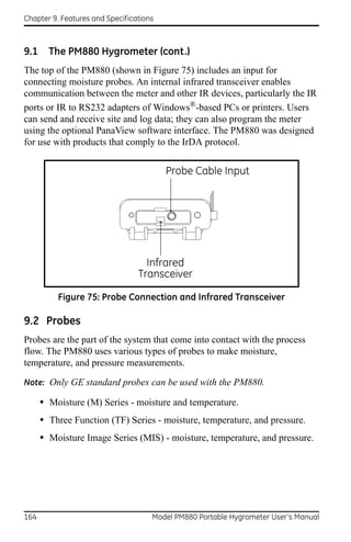Chapter 9. Features and Specifications



9.1     The PM880 Hygrometer (cont.)
The top of the PM880 (shown in Figure 75) includes an input for
connecting moisture probes. An internal infrared transceiver enables
communication between the meter and other IR devices, particularly the IR
ports or IR to RS232 adapters of Windows®-based PCs or printers. Users
can send and receive site and log data; they can also program the meter
using the optional PanaView software interface. The PM880 was designed
for use with products that comply to the IrDA protocol.


                                         Probe Cable Input




                                   Infrared
                                 Transceiver

          Figure 75: Probe Connection and Infrared Transceiver

9.2 Probes
Probes are the part of the system that come into contact with the process
flow. The PM880 uses various types of probes to make moisture,
temperature, and pressure measurements.

Note: Only GE standard probes can be used with the PM880.

      • Moisture (M) Series - moisture and temperature.
      • Three Function (TF) Series - moisture, temperature, and pressure.
      • Moisture Image Series (MIS) - moisture, temperature, and pressure.




164                                  Model PM880 Portable Hygrometer User’s Manual
 