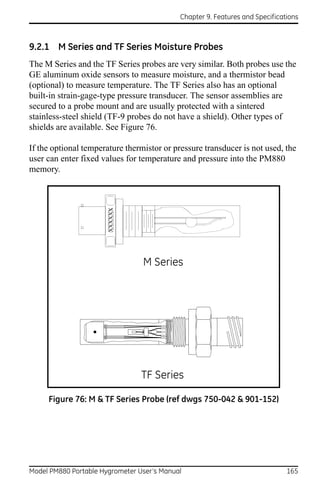 Chapter 9. Features and Specifications



9.2.1 M Series and TF Series Moisture Probes
The M Series and the TF Series probes are very similar. Both probes use the
GE aluminum oxide sensors to measure moisture, and a thermistor bead
(optional) to measure temperature. The TF Series also has an optional
built-in strain-gage-type pressure transducer. The sensor assemblies are
secured to a probe mount and are usually protected with a sintered
stainless-steel shield (TF-9 probes do not have a shield). Other types of
shields are available. See Figure 76.

If the optional temperature thermistor or pressure transducer is not used, the
user can enter fixed values for temperature and pressure into the PM880
memory.
                       XXXXXX




                                 M Series




                                 TF Series

     Figure 76: M & TF Series Probe (ref dwgs 750-042 & 901-152)




Model PM880 Portable Hygrometer User’s Manual                                 165
 