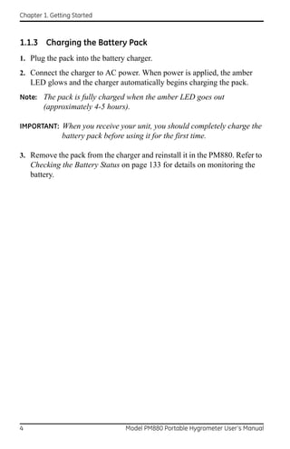 Chapter 1. Getting Started



1.1.3 Charging the Battery Pack
1. Plug the pack into the battery charger.
2. Connect the charger to AC power. When power is applied, the amber
    LED glows and the charger automatically begins charging the pack.
Note: The pack is fully charged when the amber LED goes out
        (approximately 4-5 hours).

IMPORTANT: When you receive your unit, you should completely charge the
               battery pack before using it for the first time.

3. Remove the pack from the charger and reinstall it in the PM880. Refer to
    Checking the Battery Status on page 133 for details on monitoring the
    battery.




4                                   Model PM880 Portable Hygrometer User’s Manual
 