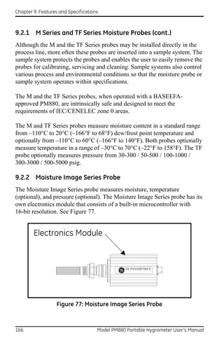Chapter 9. Features and Specifications



9.2.1 M Series and TF Series Moisture Probes (cont.)
Although the M and the TF Series probes may be installed directly in the
process line, more often these probes are inserted into a sample system. The
sample system protects the probes and enables the user to easily remove the
probes for calibrating, servicing and cleaning. Sample systems also control
various process and environmental conditions so that the moisture probe or
sample system operates within specifications.

The M and the TF Series probes, when operated with a BASEEFA-
approved PM880, are intrinsically safe and designed to meet the
requirements of IEC/CENELEC zone 0 areas.

The M and TF Series probes measure moisture content in a standard range
from –110°C to 20°C (–166°F to 68°F) dew/frost point temperature and
optionally from –110°C to 60°C (–166°F to 140°F). Both probes optionally
measure temperature in a range of –30°C to 70°C (–22°F to 158°F). The TF
probe optionally measures pressure from 30-300 / 50-500 / 100-1000 /
300-3000 / 500-5000 psig.

9.2.2 Moisture Image Series Probe
The Moisture Image Series probe measures moisture, temperature
(optional), and pressure (optional). The Moisture Image Series probe has its
own electronics module that consists of a built-in microcontroller with
16-bit resolution. See Figure 77.


        Electronics Module



                                              g   GE PANAMETRICS




                   Figure 77: Moisture Image Series Probe



166                                  Model PM880 Portable Hygrometer User’s Manual
 