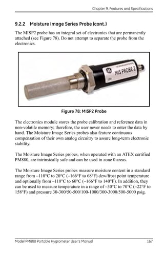 Chapter 9. Features and Specifications



9.2.2 Moisture Image Series Probe (cont.)
The MISP2 probe has an integral set of electronics that are permanently
attached (see Figure 78). Do not attempt to separate the probe from the
electronics.




                          Figure 78: MISP2 Probe

The electronics module stores the probe calibration and reference data in
non-volatile memory; therefore, the user never needs to enter the data by
hand. The Moisture Image Series probes also feature continuous
compensation of their own analog circuitry to assure long-term electronic
stability.

The Moisture Image Series probes, when operated with an ATEX certified
PM880, are intrinsically safe and can be used in zone 0 areas.

The Moisture Image Series probes measure moisture content in a standard
range from –110°C to 20°C (–166°F to 68°F) dew/frost point temperature
and optionally from –110°C to 60°C (–166°F to 140°F). In addition, they
can be used to measure temperature in a range of –30°C to 70°C (–22°F to
158°F) and pressure 30-300/50-500/100-1000/300-3000/500-5000 psig.




Model PM880 Portable Hygrometer User’s Manual                                 167
 