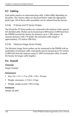 Chapter 9. Features and Specifications



9.3 Cabling
Each probe requires an interconnecting cable. Cables differ depending on
the probe. The various cables are discussed below under the appropriate
probe type. All of these cable assemblies can be ordered from the factory.

9.3.0a     M Series and TF Series Probes
The M and the TF Series probes are connected to the analyzer with a special
GE shielded cable. Probes can be located up to 600 meters (2,000 feet) from
the PM880 (consult the factory for distances up to 1,200 meters). To
measure pressure with a TF probe, the maximum cable length is
approximately 152 meters (500 feet).

9.3.0b     Moisture Image Series Probes
The Moisture Image Series probes can be connected to the PM880 with an
unshielded, twisted-pair cable. Each probe may be located up to 915 meters
(3,000 feet) from the analyzer using 22 AWG twisted pair cable. (Consult
the factory for longer cable lengths.)

9.4 Overall
Channels
Single Channel

Dimensions
• Size: 9.4  5.5 1.5 in. (238  138  38 mm)
• Weight, electronics: 2.5 lb (1.13 kg)
• Weight, sample system: 4 lb (1.8 kg)
Enclosure
NEMA 4X IP67




168                                  Model PM880 Portable Hygrometer User’s Manual
 