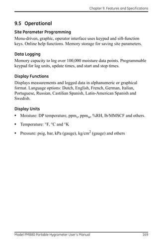 Chapter 9. Features and Specifications



9.5 Operational
Site Parameter Programming
Menu-driven, graphic, operator interface uses keypad and sift-function
keys. Online help functions. Memory storage for saving site parameters.

Data Logging
Memory capacity to log over 100,000 moisture data points. Programmable
keypad for log units, update times, and start and stop times.

Display Functions
Displays measurements and logged data in alphanumeric or graphical
format. Language options: Dutch, English, French, German, Italian,
Portuguese, Russian, Castilian Spanish, Latin-American Spanish and
Swedish.

Display Units
• Moisture: DP temperature, ppmv, ppmw, %RH, lb/MMSCF and others.
• Temperature: °F, °C and °K
• Pressure: psig, bar, kPa (gauge), kg/cm2 (gauge) and others




Model PM880 Portable Hygrometer User’s Manual                                 169
 