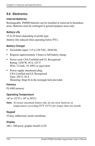 Chapter 9. Features and Specifications



9.6 Electronics
Internal Batteries
Rechargeable. PM880 batteries can be installed or removed in hazardous
areas. Batteries must be recharged in general-purpose areas only.

Battery Life
15 to 24 hours depending on probe type
(battery life reduced when operating below 0oC).

Battery Charger
• Switchable input: 115 to 230 VAC, 50/60 Hz
• Requires approximately 3 hours to full battery charge
• Power cord: CSA Certified and UL Recognized
      Rating: 1250 W, 10 A, 125 V
      Wire: 3 Cond., 18 AWG or equivalent
• Power supply attachment plug:
      CSA Certified and UL Recognized
      Type: 250 V, 10 A
      Mounting: Snap fit in the rectangle hole provided.
Memory
FLASH memory

Operating Temperature
14o to 122°F (–10o to 50°C)
Note: To ensure maximum battery life, do not store batteries at
         temperatures exceeding 95°F (35°C) for longer than one month.

Keypad
25-key, rubberized, tactile membrane

Display
240 200-pixel, graphic backlit LCD




170                                  Model PM880 Portable Hygrometer User’s Manual
 