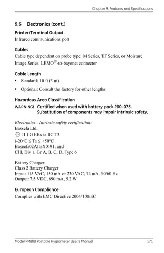 Chapter 9. Features and Specifications



9.6   Electronics (cont.)
Printer/Terminal Output
Infrared communications port

Cables
Cable type dependent on probe type: M Series, TF Series, or Moisture
Image Series. LEMO-to-bayonet connector

Cable Length
• Standard: 10 ft (3 m)
• Optional: Consult the factory for other lengths

Hazardous Area Classification
WARNING! Certified when used with battery pack 200-075.
          Substitution of components may impair intrinsic safety.

Electronics - Intrinsic-safety certification:
Bassefa Ltd.
    II 1 G EEx ia IIC T3
(-20oC  Ta  +50°C
Baseefa02ATEX0191; and
Cl I, Div 1, Gr A, B, C, D, Type 6

Battery Charger:
Class 2 Battery Charger
Input: 115 VAC, 150 mA or 230 VAC, 74 mA, 50/60 Hz
Output: 7.5 VDC, 690 mA, 5.2 W

European Compliance
Complies with EMC Directive 2004/108/EC




Model PM880 Portable Hygrometer User’s Manual                                     171
 