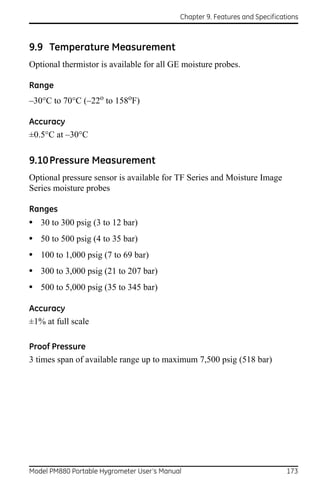 Chapter 9. Features and Specifications



9.9 Temperature Measurement
Optional thermistor is available for all GE moisture probes.

Range
–30°C to 70°C (–22o to 158oF)

Accuracy
±0.5°C at –30°C

9.10 Pressure Measurement
Optional pressure sensor is available for TF Series and Moisture Image
Series moisture probes

Ranges
• 30 to 300 psig (3 to 12 bar)
• 50 to 500 psig (4 to 35 bar)
• 100 to 1,000 psig (7 to 69 bar)
• 300 to 3,000 psig (21 to 207 bar)
• 500 to 5,000 psig (35 to 345 bar)

Accuracy
±1% at full scale

Proof Pressure
3 times span of available range up to maximum 7,500 psig (518 bar)




Model PM880 Portable Hygrometer User’s Manual                                 173
 