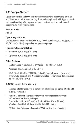 Chapter 9. Features and Specifications



9.11 Sample System
Specifications for SS880A standard sample system, comprising an inlet
needle valve, a built-in coalescing filter and sample cell with bypass needle
valve and venting tube, a pressure gage (various ranges), and an outlet
needle valve with venting tube.

Wetted Parts
316 SS

Operating Pressure
Configurations available for 300, 500, 1,000, 2,000 or 3,000 psig (21, 35,
69, 207, or 345 bar), dependent on pressure gauge

Maximum Pressure Rating
• Standard: 3,000 psig (207 bar)
• Optional: 5,000 psig (345 bar)

Other Options
• Inlet pressure regulator, 0 to 500 psig (1 to 345 bar) outlet
• Armored flowmeter, 1.3 to 13 SCFH
• 10-ft (3-m), flexible, PTFE-lined, braided-stainless steel hose with
      1/8-in. tube connections. Not recommended for dewpoint temperatures
      below –103°F (–75°C).

9.12 Optional Accessories
• Infrared adapter connects to serial port of desktop or laptop PCs to add
      infrared capability.
• Portable, infrared, thermal printer with rechargeable battery and
      120 to 240 VAC battery charger.
      Printer dimensions: 6.3  6.5  2.3 in. (160  164  59 mm).
      Weight: 13 oz (370 g). Print width: 4 in. (104 mm).
• PC Interface Software - PanaView™ Graphical User Interface.




174                                  Model PM880 Portable Hygrometer User’s Manual
 