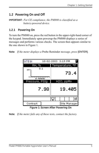 Chapter 1. Getting Started



1.2 Powering On and Off
IMPORTANT: For CE compliance, the PM880 is classified as a
             battery-powered device.

1.2.1 Powering On
To turn the PM880 on, press the red button in the upper-right-hand corner of
the keypad. Immediately upon powerup the PM880 displays a series of
messages and performs various checks. The screen then appears similar to
the one shown in Figure 1.

Note: If the meter displays a Probe Reminder message, press [ENTER].




                   Figure 1: Screen After Powering On

Note: If the meter fails any of these tests, contact the factory.




Model PM880 Portable Hygrometer User’s Manual                                  5
 