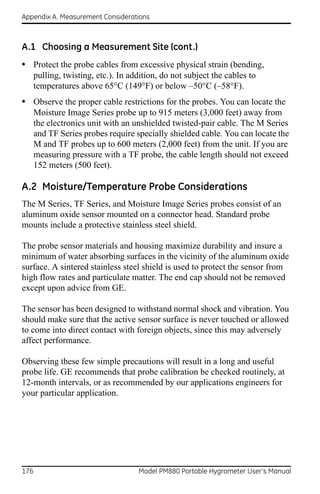Appendix A. Measurement Considerations



A.1 Choosing a Measurement Site (cont.)
• Protect the probe cables from excessive physical strain (bending,
      pulling, twisting, etc.). In addition, do not subject the cables to
      temperatures above 65°C (149°F) or below –50°C (–58°F).
• Observe the proper cable restrictions for the probes. You can locate the
      Moisture Image Series probe up to 915 meters (3,000 feet) away from
      the electronics unit with an unshielded twisted-pair cable. The M Series
      and TF Series probes require specially shielded cable. You can locate the
      M and TF probes up to 600 meters (2,000 feet) from the unit. If you are
      measuring pressure with a TF probe, the cable length should not exceed
      152 meters (500 feet).

A.2 Moisture/Temperature Probe Considerations
The M Series, TF Series, and Moisture Image Series probes consist of an
aluminum oxide sensor mounted on a connector head. Standard probe
mounts include a protective stainless steel shield.

The probe sensor materials and housing maximize durability and insure a
minimum of water absorbing surfaces in the vicinity of the aluminum oxide
surface. A sintered stainless steel shield is used to protect the sensor from
high flow rates and particulate matter. The end cap should not be removed
except upon advice from GE.

The sensor has been designed to withstand normal shock and vibration. You
should make sure that the active sensor surface is never touched or allowed
to come into direct contact with foreign objects, since this may adversely
affect performance.

Observing these few simple precautions will result in a long and useful
probe life. GE recommends that probe calibration be checked routinely, at
12-month intervals, or as recommended by our applications engineers for
your particular application.




176                                  Model PM880 Portable Hygrometer User’s Manual
 