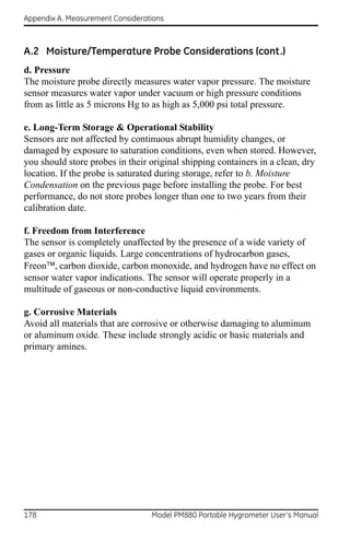 Appendix A. Measurement Considerations



A.2 Moisture/Temperature Probe Considerations (cont.)
d. Pressure
The moisture probe directly measures water vapor pressure. The moisture
sensor measures water vapor under vacuum or high pressure conditions
from as little as 5 microns Hg to as high as 5,000 psi total pressure.

e. Long-Term Storage & Operational Stability
Sensors are not affected by continuous abrupt humidity changes, or
damaged by exposure to saturation conditions, even when stored. However,
you should store probes in their original shipping containers in a clean, dry
location. If the probe is saturated during storage, refer to b. Moisture
Condensation on the previous page before installing the probe. For best
performance, do not store probes longer than one to two years from their
calibration date.

f. Freedom from Interference
The sensor is completely unaffected by the presence of a wide variety of
gases or organic liquids. Large concentrations of hydrocarbon gases,
Freon, carbon dioxide, carbon monoxide, and hydrogen have no effect on
sensor water vapor indications. The sensor will operate properly in a
multitude of gaseous or non-conductive liquid environments.

g. Corrosive Materials
Avoid all materials that are corrosive or otherwise damaging to aluminum
or aluminum oxide. These include strongly acidic or basic materials and
primary amines.




178                               Model PM880 Portable Hygrometer User’s Manual
 