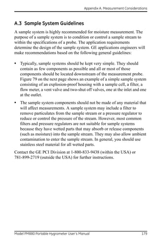 Appendix A. Measurement Considerations



A.3 Sample System Guidelines
A sample system is highly recommended for moisture measurement. The
purpose of a sample system is to condition or control a sample stream to
within the specifications of a probe. The application requirements
determine the design of the sample system. GE applications engineers will
make recommendations based on the following general guidelines:

• Typically, sample systems should be kept very simple. They should
   contain as few components as possible and all or most of those
   components should be located downstream of the measurement probe.
   Figure 79 on the next page shows an example of a simple sample system
   consisting of an explosion-proof housing with a sample cell, a filter, a
   flow meter, a vent valve and two-shut off valves, one at the inlet and one
   at the outlet.
• The sample system components should not be made of any material that
   will affect measurements. A sample system may include a filter to
   remove particulates from the sample stream or a pressure regulator to
   reduce or control the pressure of the stream. However, most common
   filters and pressure regulators are not suitable for sample systems
   because they have wetted parts that may absorb or release components
   (such as moisture) into the sample stream. They may also allow ambient
   contamination to enter the sample stream. In general, you should use
   stainless steel material for all wetted parts.
Contact the GE PCI Division at 1-800-833-9438 (within the USA) or
781-899-2719 (outside the USA) for further instructions.




Model PM880 Portable Hygrometer User’s Manual                              179
 