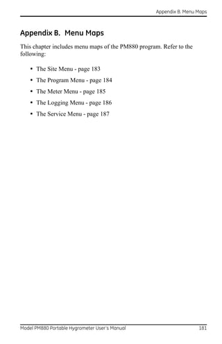 Appendix B. Menu Maps



Appendix B. Menu Maps
This chapter includes menu maps of the PM880 program. Refer to the
following:

    • The Site Menu - page 183
    • The Program Menu - page 184
    • The Meter Menu - page 185
    • The Logging Menu - page 186
    • The Service Menu - page 187




Model PM880 Portable Hygrometer User’s Manual                        181
 