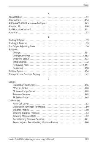 Index



                                                           A
About Option . . . . . . . . . . . . . . . . . . . . . . . . . . . . . . . . . . . . . . . . . . . . . . . . . . . . . 73
Accessories . . . . . . . . . . . . . . . . . . . . . . . . . . . . . . . . . . . . . . . . . . . . . . . . . . . . . 174
ActiSys ACT-IR220L+ infrared adapter . . . . . . . . . . . . . . . . . . . . . . . . . . . . . . . . 143
Adapter, IR . . . . . . . . . . . . . . . . . . . . . . . . . . . . . . . . . . . . . . . . . . . . . . . . . . . . . . 110
Add Hardware Wizard. . . . . . . . . . . . . . . . . . . . . . . . . . . . . . . . . . . . . . . . . . . . . 111
Auto-Cal . . . . . . . . . . . . . . . . . . . . . . . . . . . . . . . . . . . . . . . . . . . . . . . . . . . . . . . . . 52
                                                        B
Backlight Option . . . . . . . . . . . . . . . . . . . . . . . . . . . . . . . . . . . . . . . . . . . . . . . . . . 39
Backlight, Timeout . . . . . . . . . . . . . . . . . . . . . . . . . . . . . . . . . . . . . . . . . . . . . . . . . 39
Bar Graph, Adjusting Scale . . . . . . . . . . . . . . . . . . . . . . . . . . . . . . . . . . . . . . . . . . 36
Batteries
    Charge. . . . . . . . . . . . . . . . . . . . . . . . . . . . . . . . . . . . . . . . . . . . . . . . . . . . . . 151
    Charger, Settings . . . . . . . . . . . . . . . . . . . . . . . . . . . . . . . . . . . . . . . . . . . 3, 152
    Checking Status . . . . . . . . . . . . . . . . . . . . . . . . . . . . . . . . . . . . . . . . . . . . . . 133
    Initial Charge. . . . . . . . . . . . . . . . . . . . . . . . . . . . . . . . . . . . . . . . . . . . . . . . . . . 2
    Removing Pack . . . . . . . . . . . . . . . . . . . . . . . . . . . . . . . . . . . . . . . . . . . . . 2, 151
    Replacing . . . . . . . . . . . . . . . . . . . . . . . . . . . . . . . . . . . . . . . . . . . . . . . . . . . 150
Battery Option . . . . . . . . . . . . . . . . . . . . . . . . . . . . . . . . . . . . . . . . . . . . . . . . . . . 134
Bitmap Screen Capture, Taking . . . . . . . . . . . . . . . . . . . . . . . . . . . . . . . . . . . . . . 42
                                                    C
Cables
    Installation Restrictions . . . . . . . . . . . . . . . . . . . . . . . . . . . . . . . . . . . . . . . . 176
    M Series Probe . . . . . . . . . . . . . . . . . . . . . . . . . . . . . . . . . . . . . . . . . . . . . . . 168
    Moisture Image Series . . . . . . . . . . . . . . . . . . . . . . . . . . . . . . . . . . . . . . . . . 168
    Pressure Sensors . . . . . . . . . . . . . . . . . . . . . . . . . . . . . . . . . . . . . . . . . . . . . 168
    TF Series Probe . . . . . . . . . . . . . . . . . . . . . . . . . . . . . . . . . . . . . . . . . . . . . . . 168
Calibration
    Auto-Cal, Using . . . . . . . . . . . . . . . . . . . . . . . . . . . . . . . . . . . . . . . . . . . . . . . . 52
    Calibration Reminder for Probes . . . . . . . . . . . . . . . . . . . . . . . . . . . . . . . . . . 50
    Data for Probes. . . . . . . . . . . . . . . . . . . . . . . . . . . . . . . . . . . . . . . . . . . . . . . . 10
    Entering Data for Pressure. . . . . . . . . . . . . . . . . . . . . . . . . . . . . . . . . . . . . . . 14
    Entering Moisture Data . . . . . . . . . . . . . . . . . . . . . . . . . . . . . . . . . . . . . . . . . 12
    Recalibrating Pressure Sensors . . . . . . . . . . . . . . . . . . . . . . . . . . . . . . . . . . 161
    Replacing and Recalibrating Moisture Probes . . . . . . . . . . . . . . . . . . . . . . 160




Model PM880 Portable Hygrometer User’s Manual                                                                          189
 