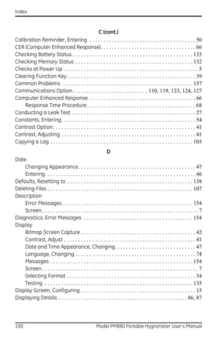 Index



                                                C (cont.)
Calibration Reminder, Entering . . . . . . . . . . . . . . . . . . . . . . . . . . . . . . . . . . . . . . 50
CER (Computer Enhanced Response). . . . . . . . . . . . . . . . . . . . . . . . . . . . . . . . . . 66
Checking Battery Status . . . . . . . . . . . . . . . . . . . . . . . . . . . . . . . . . . . . . . . . . . . 133
Checking Memory Status . . . . . . . . . . . . . . . . . . . . . . . . . . . . . . . . . . . . . . . . . . 132
Checks at Power Up . . . . . . . . . . . . . . . . . . . . . . . . . . . . . . . . . . . . . . . . . . . . . . . . 5
Clearing Function Key . . . . . . . . . . . . . . . . . . . . . . . . . . . . . . . . . . . . . . . . . . . . . . 39
Common Problems . . . . . . . . . . . . . . . . . . . . . . . . . . . . . . . . . . . . . . . . . . . . . . . 157
Communications Option. . . . . . . . . . . . . . . . . . . . . . . . . . . 110, 119, 123, 124, 127
Computer Enhanced Response . . . . . . . . . . . . . . . . . . . . . . . . . . . . . . . . . . . . . . 66
    Response Time Procedure. . . . . . . . . . . . . . . . . . . . . . . . . . . . . . . . . . . . . . . 68
Conducting a Leak Test . . . . . . . . . . . . . . . . . . . . . . . . . . . . . . . . . . . . . . . . . . . . 27
Constants, Entering. . . . . . . . . . . . . . . . . . . . . . . . . . . . . . . . . . . . . . . . . . . . . . . . 54
Contrast Option . . . . . . . . . . . . . . . . . . . . . . . . . . . . . . . . . . . . . . . . . . . . . . . . . . . 41
Contrast, Adjusting . . . . . . . . . . . . . . . . . . . . . . . . . . . . . . . . . . . . . . . . . . . . . . . . 41
Copying a Log . . . . . . . . . . . . . . . . . . . . . . . . . . . . . . . . . . . . . . . . . . . . . . . . . . . 103
                                                            D
Date
    Changing Appearance. . . . . . . . . . . . . . . . . . . . . . . . . . . . . . . . . . . . . . . . . . 47
    Entering . . . . . . . . . . . . . . . . . . . . . . . . . . . . . . . . . . . . . . . . . . . . . . . . . . . . . 46
Defaults, Resetting to . . . . . . . . . . . . . . . . . . . . . . . . . . . . . . . . . . . . . . . . . . . . . 138
Deleting Files . . . . . . . . . . . . . . . . . . . . . . . . . . . . . . . . . . . . . . . . . . . . . . . . . . . . 107
Description
    Error Messages. . . . . . . . . . . . . . . . . . . . . . . . . . . . . . . . . . . . . . . . . . . . . . . 154
    Screen . . . . . . . . . . . . . . . . . . . . . . . . . . . . . . . . . . . . . . . . . . . . . . . . . . . . . . . . 7
Diagnostics, Error Messages . . . . . . . . . . . . . . . . . . . . . . . . . . . . . . . . . . . . . . . 154
Display
    Bitmap Screen Capture . . . . . . . . . . . . . . . . . . . . . . . . . . . . . . . . . . . . . . . . . 42
    Contrast, Adjust . . . . . . . . . . . . . . . . . . . . . . . . . . . . . . . . . . . . . . . . . . . . . . . 41
    Date and Time Appearance, Changing. . . . . . . . . . . . . . . . . . . . . . . . . . . . . 47
    Language, Changing . . . . . . . . . . . . . . . . . . . . . . . . . . . . . . . . . . . . . . . . . . . 74
    Messages . . . . . . . . . . . . . . . . . . . . . . . . . . . . . . . . . . . . . . . . . . . . . . . . . . . 154
    Screen . . . . . . . . . . . . . . . . . . . . . . . . . . . . . . . . . . . . . . . . . . . . . . . . . . . . . . . . 7
    Selecting Format . . . . . . . . . . . . . . . . . . . . . . . . . . . . . . . . . . . . . . . . . . . . . . 34
    Testing . . . . . . . . . . . . . . . . . . . . . . . . . . . . . . . . . . . . . . . . . . . . . . . . . . . . . 135
Display Screen, Configuring . . . . . . . . . . . . . . . . . . . . . . . . . . . . . . . . . . . . . . . . . 15
Displaying Details . . . . . . . . . . . . . . . . . . . . . . . . . . . . . . . . . . . . . . . . . . . . . . 86, 87




190                                                  Model PM880 Portable Hygrometer User’s Manual
 