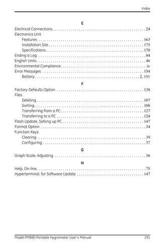 Index



                                                         E
Electrical Connections . . . . . . . . . . . . . . . . . . . . . . . . . . . . . . . . . . . . . . . . . . . . . . 24
Electronics Unit
    Features . . . . . . . . . . . . . . . . . . . . . . . . . . . . . . . . . . . . . . . . . . . . . . . . . . . . 163
    Installation Site . . . . . . . . . . . . . . . . . . . . . . . . . . . . . . . . . . . . . . . . . . . . . . . 175
    Specifications . . . . . . . . . . . . . . . . . . . . . . . . . . . . . . . . . . . . . . . . . . . . . . . . 170
Ending a Log . . . . . . . . . . . . . . . . . . . . . . . . . . . . . . . . . . . . . . . . . . . . . . . . . . . . . 84
English Units. . . . . . . . . . . . . . . . . . . . . . . . . . . . . . . . . . . . . . . . . . . . . . . . . . . . . . 46
Environmental Compliance. . . . . . . . . . . . . . . . . . . . . . . . . . . . . . . . . . . . . . . . . . iv
Error Messages . . . . . . . . . . . . . . . . . . . . . . . . . . . . . . . . . . . . . . . . . . . . . . . . . . 154
    Battery. . . . . . . . . . . . . . . . . . . . . . . . . . . . . . . . . . . . . . . . . . . . . . . . . . . . 2, 151
                                                          F
Factory Defaults Option . . . . . . . . . . . . . . . . . . . . . . . . . . . . . . . . . . . . . . . . . . . 138
Files
     Deleting . . . . . . . . . . . . . . . . . . . . . . . . . . . . . . . . . . . . . . . . . . . . . . . . . . . . . 107
     Sorting. . . . . . . . . . . . . . . . . . . . . . . . . . . . . . . . . . . . . . . . . . . . . . . . . . . . . . 108
     Transferring from a PC . . . . . . . . . . . . . . . . . . . . . . . . . . . . . . . . . . . . . . . . . 127
     Transferring to a PC . . . . . . . . . . . . . . . . . . . . . . . . . . . . . . . . . . . . . . . . . . . 124
Flash Update, Setting up PC . . . . . . . . . . . . . . . . . . . . . . . . . . . . . . . . . . . . . . . . 147
Format Option . . . . . . . . . . . . . . . . . . . . . . . . . . . . . . . . . . . . . . . . . . . . . . . . . . . . 34
Function Keys
     Clearing . . . . . . . . . . . . . . . . . . . . . . . . . . . . . . . . . . . . . . . . . . . . . . . . . . . . . . 39
     Configuring . . . . . . . . . . . . . . . . . . . . . . . . . . . . . . . . . . . . . . . . . . . . . . . . . . . 37
                                                 G
Graph Scale, Adjusting . . . . . . . . . . . . . . . . . . . . . . . . . . . . . . . . . . . . . . . . . . . . . 36
                                                         H
Help, On-line. . . . . . . . . . . . . . . . . . . . . . . . . . . . . . . . . . . . . . . . . . . . . . . . . . . . . . 75
Hyperterminal, for Software Update . . . . . . . . . . . . . . . . . . . . . . . . . . . . . . . . . 147




Model PM880 Portable Hygrometer User’s Manual                                                                         191
 