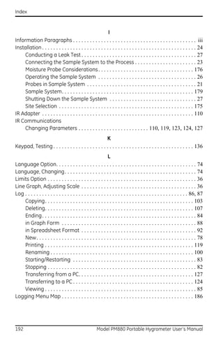 Index



                                                            I
Information Paragraphs . . . . . . . . . . . . . . . . . . . . . . . . . . . . . . . . . . . . . . . . . . . . iii
Installation . . . . . . . . . . . . . . . . . . . . . . . . . . . . . . . . . . . . . . . . . . . . . . . . . . . . . . . 24
     Conducting a Leak Test . . . . . . . . . . . . . . . . . . . . . . . . . . . . . . . . . . . . . . . . . 27
     Connecting the Sample System to the Process . . . . . . . . . . . . . . . . . . . . . . 23
     Moisture Probe Considerations . . . . . . . . . . . . . . . . . . . . . . . . . . . . . . . . . . 176
     Operating the Sample System . . . . . . . . . . . . . . . . . . . . . . . . . . . . . . . . . . . 26
     Probes in Sample System . . . . . . . . . . . . . . . . . . . . . . . . . . . . . . . . . . . . . . . 21
     Sample System. . . . . . . . . . . . . . . . . . . . . . . . . . . . . . . . . . . . . . . . . . . . . . . 179
     Shutting Down the Sample System . . . . . . . . . . . . . . . . . . . . . . . . . . . . . . . 27
     Site Selection . . . . . . . . . . . . . . . . . . . . . . . . . . . . . . . . . . . . . . . . . . . . . . . . 175
IR Adapter . . . . . . . . . . . . . . . . . . . . . . . . . . . . . . . . . . . . . . . . . . . . . . . . . . . . . . 110
IR Communications
     Changing Parameters . . . . . . . . . . . . . . . . . . . . . . . . . 110, 119, 123, 124, 127
                                                      K
Keypad, Testing . . . . . . . . . . . . . . . . . . . . . . . . . . . . . . . . . . . . . . . . . . . . . . . . . . 136
                                                              L
Language Option. . . . . . . . . . . . . . . . . . . . . . . . . . . . . . . . . . . . . . . . . . . . . . . . . . 74
Language, Changing. . . . . . . . . . . . . . . . . . . . . . . . . . . . . . . . . . . . . . . . . . . . . . . 74
Limits Option . . . . . . . . . . . . . . . . . . . . . . . . . . . . . . . . . . . . . . . . . . . . . . . . . . . . . 36
Line Graph, Adjusting Scale . . . . . . . . . . . . . . . . . . . . . . . . . . . . . . . . . . . . . . . . . 36
Log . . . . . . . . . . . . . . . . . . . . . . . . . . . . . . . . . . . . . . . . . . . . . . . . . . . . . . . . . . 86, 87
    Copying. . . . . . . . . . . . . . . . . . . . . . . . . . . . . . . . . . . . . . . . . . . . . . . . . . . . . 103
    Deleting. . . . . . . . . . . . . . . . . . . . . . . . . . . . . . . . . . . . . . . . . . . . . . . . . . . . . 107
    Ending . . . . . . . . . . . . . . . . . . . . . . . . . . . . . . . . . . . . . . . . . . . . . . . . . . . . . . . 84
    in Graph Form . . . . . . . . . . . . . . . . . . . . . . . . . . . . . . . . . . . . . . . . . . . . . . . . 88
    in Spreadsheet Format . . . . . . . . . . . . . . . . . . . . . . . . . . . . . . . . . . . . . . . . . 92
    New. . . . . . . . . . . . . . . . . . . . . . . . . . . . . . . . . . . . . . . . . . . . . . . . . . . . . . . . . 78
    Printing . . . . . . . . . . . . . . . . . . . . . . . . . . . . . . . . . . . . . . . . . . . . . . . . . . . . . 119
    Renaming . . . . . . . . . . . . . . . . . . . . . . . . . . . . . . . . . . . . . . . . . . . . . . . . . . . 100
    Starting/Restarting . . . . . . . . . . . . . . . . . . . . . . . . . . . . . . . . . . . . . . . . . . . . 83
    Stopping . . . . . . . . . . . . . . . . . . . . . . . . . . . . . . . . . . . . . . . . . . . . . . . . . . . . . 82
    Transferring from a PC. . . . . . . . . . . . . . . . . . . . . . . . . . . . . . . . . . . . . . . . . 127
    Transferring to a PC . . . . . . . . . . . . . . . . . . . . . . . . . . . . . . . . . . . . . . . . . . . 124
    Viewing . . . . . . . . . . . . . . . . . . . . . . . . . . . . . . . . . . . . . . . . . . . . . . . . . . . . . . 85
Logging Menu Map . . . . . . . . . . . . . . . . . . . . . . . . . . . . . . . . . . . . . . . . . . . . . . . 186




192                                                   Model PM880 Portable Hygrometer User’s Manual
 