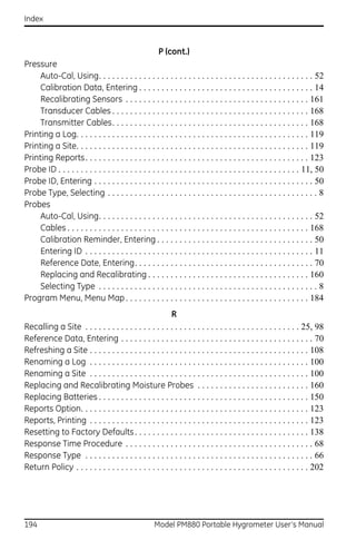 Index



                                                      P (cont.)
Pressure
     Auto-Cal, Using. . . . . . . . . . . . . . . . . . . . . . . . . . . . . . . . . . . . . . . . . . . . . . . . 52
     Calibration Data, Entering . . . . . . . . . . . . . . . . . . . . . . . . . . . . . . . . . . . . . . . 14
     Recalibrating Sensors . . . . . . . . . . . . . . . . . . . . . . . . . . . . . . . . . . . . . . . . . 161
     Transducer Cables . . . . . . . . . . . . . . . . . . . . . . . . . . . . . . . . . . . . . . . . . . . . 168
     Transmitter Cables. . . . . . . . . . . . . . . . . . . . . . . . . . . . . . . . . . . . . . . . . . . . 168
Printing a Log. . . . . . . . . . . . . . . . . . . . . . . . . . . . . . . . . . . . . . . . . . . . . . . . . . . . 119
Printing a Site. . . . . . . . . . . . . . . . . . . . . . . . . . . . . . . . . . . . . . . . . . . . . . . . . . . . 119
Printing Reports. . . . . . . . . . . . . . . . . . . . . . . . . . . . . . . . . . . . . . . . . . . . . . . . . . 123
Probe ID . . . . . . . . . . . . . . . . . . . . . . . . . . . . . . . . . . . . . . . . . . . . . . . . . . . . . . 11, 50
Probe ID, Entering . . . . . . . . . . . . . . . . . . . . . . . . . . . . . . . . . . . . . . . . . . . . . . . . . 50
Probe Type, Selecting . . . . . . . . . . . . . . . . . . . . . . . . . . . . . . . . . . . . . . . . . . . . . . . 8
Probes
     Auto-Cal, Using. . . . . . . . . . . . . . . . . . . . . . . . . . . . . . . . . . . . . . . . . . . . . . . . 52
     Cables . . . . . . . . . . . . . . . . . . . . . . . . . . . . . . . . . . . . . . . . . . . . . . . . . . . . . . 168
     Calibration Reminder, Entering . . . . . . . . . . . . . . . . . . . . . . . . . . . . . . . . . . . 50
     Entering ID . . . . . . . . . . . . . . . . . . . . . . . . . . . . . . . . . . . . . . . . . . . . . . . . . . . 11
     Reference Date, Entering. . . . . . . . . . . . . . . . . . . . . . . . . . . . . . . . . . . . . . . . 70
     Replacing and Recalibrating . . . . . . . . . . . . . . . . . . . . . . . . . . . . . . . . . . . . 160
     Selecting Type . . . . . . . . . . . . . . . . . . . . . . . . . . . . . . . . . . . . . . . . . . . . . . . . . 8
Program Menu, Menu Map . . . . . . . . . . . . . . . . . . . . . . . . . . . . . . . . . . . . . . . . . 184
                                                        R
Recalling a Site . . . . . . . . . . . . . . . . . . . . . . . . . . . . . . . . . . . . . . . . . . . . . . . . 25, 98
Reference Data, Entering . . . . . . . . . . . . . . . . . . . . . . . . . . . . . . . . . . . . . . . . . . . 70
Refreshing a Site . . . . . . . . . . . . . . . . . . . . . . . . . . . . . . . . . . . . . . . . . . . . . . . . . 108
Renaming a Log . . . . . . . . . . . . . . . . . . . . . . . . . . . . . . . . . . . . . . . . . . . . . . . . . 100
Renaming a Site . . . . . . . . . . . . . . . . . . . . . . . . . . . . . . . . . . . . . . . . . . . . . . . . . 100
Replacing and Recalibrating Moisture Probes . . . . . . . . . . . . . . . . . . . . . . . . . 160
Replacing Batteries . . . . . . . . . . . . . . . . . . . . . . . . . . . . . . . . . . . . . . . . . . . . . . . 150
Reports Option. . . . . . . . . . . . . . . . . . . . . . . . . . . . . . . . . . . . . . . . . . . . . . . . . . . 123
Reports, Printing . . . . . . . . . . . . . . . . . . . . . . . . . . . . . . . . . . . . . . . . . . . . . . . . . 123
Resetting to Factory Defaults . . . . . . . . . . . . . . . . . . . . . . . . . . . . . . . . . . . . . . . 138
Response Time Procedure . . . . . . . . . . . . . . . . . . . . . . . . . . . . . . . . . . . . . . . . . . 68
Response Type . . . . . . . . . . . . . . . . . . . . . . . . . . . . . . . . . . . . . . . . . . . . . . . . . . . 66
Return Policy . . . . . . . . . . . . . . . . . . . . . . . . . . . . . . . . . . . . . . . . . . . . . . . . . . . . 202




194                                                  Model PM880 Portable Hygrometer User’s Manual
 