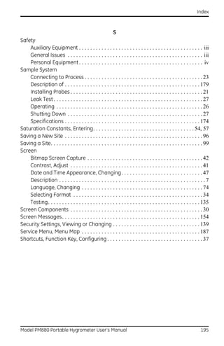 Index



                                                         S
Safety
    Auxiliary Equipment . . . . . . . . . . . . . . . . . . . . . . . . . . . . . . . . . . . . . . . . . . . . iii
    General Issues . . . . . . . . . . . . . . . . . . . . . . . . . . . . . . . . . . . . . . . . . . . . . . . . iii
    Personal Equipment . . . . . . . . . . . . . . . . . . . . . . . . . . . . . . . . . . . . . . . . . . . . iv
Sample System
    Connecting to Process . . . . . . . . . . . . . . . . . . . . . . . . . . . . . . . . . . . . . . . . . . 23
    Description of . . . . . . . . . . . . . . . . . . . . . . . . . . . . . . . . . . . . . . . . . . . . . . . . 179
    Installing Probes . . . . . . . . . . . . . . . . . . . . . . . . . . . . . . . . . . . . . . . . . . . . . . . 21
    Leak Test . . . . . . . . . . . . . . . . . . . . . . . . . . . . . . . . . . . . . . . . . . . . . . . . . . . . . 27
    Operating . . . . . . . . . . . . . . . . . . . . . . . . . . . . . . . . . . . . . . . . . . . . . . . . . . . . 26
    Shutting Down . . . . . . . . . . . . . . . . . . . . . . . . . . . . . . . . . . . . . . . . . . . . . . . . 27
    Specifications . . . . . . . . . . . . . . . . . . . . . . . . . . . . . . . . . . . . . . . . . . . . . . . . 174
Saturation Constants, Entering. . . . . . . . . . . . . . . . . . . . . . . . . . . . . . . . . . . . 54, 57
Saving a New Site . . . . . . . . . . . . . . . . . . . . . . . . . . . . . . . . . . . . . . . . . . . . . . . . . 96
Saving a Site. . . . . . . . . . . . . . . . . . . . . . . . . . . . . . . . . . . . . . . . . . . . . . . . . . . . . . 99
Screen
    Bitmap Screen Capture . . . . . . . . . . . . . . . . . . . . . . . . . . . . . . . . . . . . . . . . . 42
    Contrast, Adjust . . . . . . . . . . . . . . . . . . . . . . . . . . . . . . . . . . . . . . . . . . . . . . . 41
    Date and Time Appearance, Changing. . . . . . . . . . . . . . . . . . . . . . . . . . . . . 47
    Description . . . . . . . . . . . . . . . . . . . . . . . . . . . . . . . . . . . . . . . . . . . . . . . . . . . . 7
    Language, Changing . . . . . . . . . . . . . . . . . . . . . . . . . . . . . . . . . . . . . . . . . . . 74
    Selecting Format . . . . . . . . . . . . . . . . . . . . . . . . . . . . . . . . . . . . . . . . . . . . . . 34
    Testing. . . . . . . . . . . . . . . . . . . . . . . . . . . . . . . . . . . . . . . . . . . . . . . . . . . . . . 135
Screen Components . . . . . . . . . . . . . . . . . . . . . . . . . . . . . . . . . . . . . . . . . . . . . . . 30
Screen Messages. . . . . . . . . . . . . . . . . . . . . . . . . . . . . . . . . . . . . . . . . . . . . . . . . 154
Security Settings, Viewing or Changing . . . . . . . . . . . . . . . . . . . . . . . . . . . . . . . 139
Service Menu, Menu Map . . . . . . . . . . . . . . . . . . . . . . . . . . . . . . . . . . . . . . . . . . 187
Shortcuts, Function Key, Configuring . . . . . . . . . . . . . . . . . . . . . . . . . . . . . . . . . . 37




Model PM880 Portable Hygrometer User’s Manual                                                                        195
 