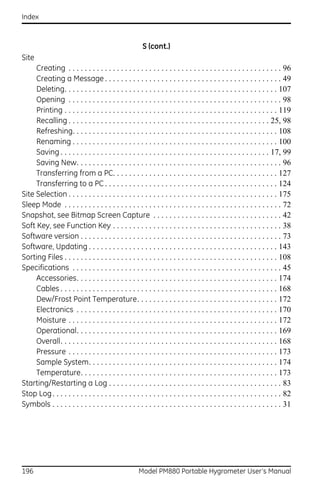 Index



                                                        S (cont.)
Site
     Creating . . . . . . . . . . . . . . . . . . . . . . . . . . . . . . . . . . . . . . . . . . . . . . . . . . . . . 96
     Creating a Message . . . . . . . . . . . . . . . . . . . . . . . . . . . . . . . . . . . . . . . . . . . . 49
     Deleting. . . . . . . . . . . . . . . . . . . . . . . . . . . . . . . . . . . . . . . . . . . . . . . . . . . . . 107
     Opening . . . . . . . . . . . . . . . . . . . . . . . . . . . . . . . . . . . . . . . . . . . . . . . . . . . . . 98
     Printing . . . . . . . . . . . . . . . . . . . . . . . . . . . . . . . . . . . . . . . . . . . . . . . . . . . . . 119
     Recalling . . . . . . . . . . . . . . . . . . . . . . . . . . . . . . . . . . . . . . . . . . . . . . . . . . 25, 98
     Refreshing. . . . . . . . . . . . . . . . . . . . . . . . . . . . . . . . . . . . . . . . . . . . . . . . . . . 108
     Renaming . . . . . . . . . . . . . . . . . . . . . . . . . . . . . . . . . . . . . . . . . . . . . . . . . . . 100
     Saving . . . . . . . . . . . . . . . . . . . . . . . . . . . . . . . . . . . . . . . . . . . . . . . . . . . . 17, 99
     Saving New. . . . . . . . . . . . . . . . . . . . . . . . . . . . . . . . . . . . . . . . . . . . . . . . . . . 96
     Transferring from a PC. . . . . . . . . . . . . . . . . . . . . . . . . . . . . . . . . . . . . . . . . 127
     Transferring to a PC . . . . . . . . . . . . . . . . . . . . . . . . . . . . . . . . . . . . . . . . . . . 124
Site Selection . . . . . . . . . . . . . . . . . . . . . . . . . . . . . . . . . . . . . . . . . . . . . . . . . . . . 175
Sleep Mode . . . . . . . . . . . . . . . . . . . . . . . . . . . . . . . . . . . . . . . . . . . . . . . . . . . . . . 72
Snapshot, see Bitmap Screen Capture . . . . . . . . . . . . . . . . . . . . . . . . . . . . . . . . 42
Soft Key, see Function Key . . . . . . . . . . . . . . . . . . . . . . . . . . . . . . . . . . . . . . . . . . 38
Software version . . . . . . . . . . . . . . . . . . . . . . . . . . . . . . . . . . . . . . . . . . . . . . . . . . 73
Software, Updating . . . . . . . . . . . . . . . . . . . . . . . . . . . . . . . . . . . . . . . . . . . . . . . 143
Sorting Files . . . . . . . . . . . . . . . . . . . . . . . . . . . . . . . . . . . . . . . . . . . . . . . . . . . . . 108
Specifications . . . . . . . . . . . . . . . . . . . . . . . . . . . . . . . . . . . . . . . . . . . . . . . . . . . . 45
     Accessories. . . . . . . . . . . . . . . . . . . . . . . . . . . . . . . . . . . . . . . . . . . . . . . . . . 174
     Cables . . . . . . . . . . . . . . . . . . . . . . . . . . . . . . . . . . . . . . . . . . . . . . . . . . . . . . 168
     Dew/Frost Point Temperature. . . . . . . . . . . . . . . . . . . . . . . . . . . . . . . . . . . 172
     Electronics . . . . . . . . . . . . . . . . . . . . . . . . . . . . . . . . . . . . . . . . . . . . . . . . . . 170
     Moisture . . . . . . . . . . . . . . . . . . . . . . . . . . . . . . . . . . . . . . . . . . . . . . . . . . . . 172
     Operational. . . . . . . . . . . . . . . . . . . . . . . . . . . . . . . . . . . . . . . . . . . . . . . . . . 169
     Overall. . . . . . . . . . . . . . . . . . . . . . . . . . . . . . . . . . . . . . . . . . . . . . . . . . . . . . 168
     Pressure . . . . . . . . . . . . . . . . . . . . . . . . . . . . . . . . . . . . . . . . . . . . . . . . . . . . 173
     Sample System. . . . . . . . . . . . . . . . . . . . . . . . . . . . . . . . . . . . . . . . . . . . . . . 174
     Temperature. . . . . . . . . . . . . . . . . . . . . . . . . . . . . . . . . . . . . . . . . . . . . . . . . 173
Starting/Restarting a Log . . . . . . . . . . . . . . . . . . . . . . . . . . . . . . . . . . . . . . . . . . . 83
Stop Log . . . . . . . . . . . . . . . . . . . . . . . . . . . . . . . . . . . . . . . . . . . . . . . . . . . . . . . . . 82
Symbols . . . . . . . . . . . . . . . . . . . . . . . . . . . . . . . . . . . . . . . . . . . . . . . . . . . . . . . . . 31




196                                                   Model PM880 Portable Hygrometer User’s Manual
 
