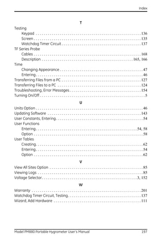 Index



                                                         T
Testing
    Keypad . . . . . . . . . . . . . . . . . . . . . . . . . . . . . . . . . . . . . . . . . . . . . . . . . . . . . 136
    Screen . . . . . . . . . . . . . . . . . . . . . . . . . . . . . . . . . . . . . . . . . . . . . . . . . . . . . . 135
    Watchdog Timer Circuit . . . . . . . . . . . . . . . . . . . . . . . . . . . . . . . . . . . . . . . . 137
TF Series Probe
    Cables . . . . . . . . . . . . . . . . . . . . . . . . . . . . . . . . . . . . . . . . . . . . . . . . . . . . . . 168
    Description . . . . . . . . . . . . . . . . . . . . . . . . . . . . . . . . . . . . . . . . . . . . . . 165, 166
Time
    Changing Appearance . . . . . . . . . . . . . . . . . . . . . . . . . . . . . . . . . . . . . . . . . . 47
    Entering. . . . . . . . . . . . . . . . . . . . . . . . . . . . . . . . . . . . . . . . . . . . . . . . . . . . . . 46
Transferring Files from a PC . . . . . . . . . . . . . . . . . . . . . . . . . . . . . . . . . . . . . . . . 127
Transferring Files to a PC . . . . . . . . . . . . . . . . . . . . . . . . . . . . . . . . . . . . . . . . . . 124
Troubleshooting, Error Messages . . . . . . . . . . . . . . . . . . . . . . . . . . . . . . . . . . . . 154
Turning On/Off . . . . . . . . . . . . . . . . . . . . . . . . . . . . . . . . . . . . . . . . . . . . . . . . . . . . . 5
                                                         U
Units Option . . . . . . . . . . . . . . . . . . . . . . . . . . . . . . . . . . . . . . . . . . . . . . . . . . . . . . 46
Updating Software . . . . . . . . . . . . . . . . . . . . . . . . . . . . . . . . . . . . . . . . . . . . . . . 143
User Constants, Entering. . . . . . . . . . . . . . . . . . . . . . . . . . . . . . . . . . . . . . . . . . . . 54
User Functions
    Entering. . . . . . . . . . . . . . . . . . . . . . . . . . . . . . . . . . . . . . . . . . . . . . . . . . . 54, 58
    Option . . . . . . . . . . . . . . . . . . . . . . . . . . . . . . . . . . . . . . . . . . . . . . . . . . . . . . . 58
User Tables
    Creating. . . . . . . . . . . . . . . . . . . . . . . . . . . . . . . . . . . . . . . . . . . . . . . . . . . . . . 62
    Entering. . . . . . . . . . . . . . . . . . . . . . . . . . . . . . . . . . . . . . . . . . . . . . . . . . . . . . 54
    Option . . . . . . . . . . . . . . . . . . . . . . . . . . . . . . . . . . . . . . . . . . . . . . . . . . . . . . . 62
                                                       V
View All Sites Option . . . . . . . . . . . . . . . . . . . . . . . . . . . . . . . . . . . . . . . . . . . . . . . 85
Viewing Logs . . . . . . . . . . . . . . . . . . . . . . . . . . . . . . . . . . . . . . . . . . . . . . . . . . . . . 85
Voltage Selector. . . . . . . . . . . . . . . . . . . . . . . . . . . . . . . . . . . . . . . . . . . . . . . . 3, 152
                                                        W
Warranty . . . . . . . . . . . . . . . . . . . . . . . . . . . . . . . . . . . . . . . . . . . . . . . . . . . . . . . 201
Watchdog Timer Circuit, Testing. . . . . . . . . . . . . . . . . . . . . . . . . . . . . . . . . . . . . 137
Wizard, Add Hardware . . . . . . . . . . . . . . . . . . . . . . . . . . . . . . . . . . . . . . . . . . . . 111




Model PM880 Portable Hygrometer User’s Manual                                                                        197
 