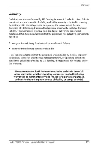 Warranty



Warranty
Each instrument manufactured by GE Sensing is warranted to be free from defects
in material and workmanship. Liability under this warranty is limited to restoring
the instrument to normal operation or replacing the instrument, at the sole
discretion of GE Sensing. Fuses and batteries are specifically excluded from any
liability. This warranty is effective from the date of delivery to the original
purchaser. If GE Sensing determines that the equipment was defective, the warranty
period is:

•   one year from delivery for electronic or mechanical failures

•   one year from delivery for sensor shelf life

If GE Sensing determines that the equipment was damaged by misuse, improper
installation, the use of unauthorized replacement parts, or operating conditions
outside the guidelines specified by GE Sensing, the repairs are not covered under
this warranty.


      The warranties set forth herein are exclusive and are in lieu of all
     other warranties whether statutory, express or implied (including
     warranties or merchantability and fitness for a particular purpose,
      and warranties arising from course of dealing or usage or trade).




Model PM880 Portable Hygrometer User’s Manual                                  199
 