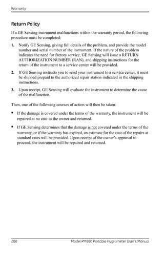 Warranty



Return Policy
If a GE Sensing instrument malfunctions within the warranty period, the following
procedure must be completed:
1.    Notify GE Sensing, giving full details of the problem, and provide the model
      number and serial number of the instrument. If the nature of the problem
      indicates the need for factory service, GE Sensing will issue a RETURN
      AUTHORIZATION NUMBER (RAN), and shipping instructions for the
      return of the instrument to a service center will be provided.
2.    If GE Sensing instructs you to send your instrument to a service center, it must
      be shipped prepaid to the authorized repair station indicated in the shipping
      instructions.
3.    Upon receipt, GE Sensing will evaluate the instrument to determine the cause
      of the malfunction.

Then, one of the following courses of action will then be taken:

•     If the damage is covered under the terms of the warranty, the instrument will be
      repaired at no cost to the owner and returned.

•     If GE Sensing determines that the damage is not covered under the terms of the
      warranty, or if the warranty has expired, an estimate for the cost of the repairs at
      standard rates will be provided. Upon receipt of the owner’s approval to
      proceed, the instrument will be repaired and returned.




200                                     Model PM880 Portable Hygrometer User’s Manual
 