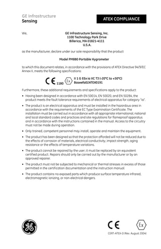 GE Infrastructure
Sensing                                                      ATEX COMPLIANCE


We,                              GE Infrastructure Sensing, Inc.
                                  1100 Technology Park Drive
                                   Billerica, MA 01821-4111
                                              U.S.A.

as the manufacturer, declare under our sole responsibility that the product

                            Model PM880 Portable Hygrometer

to which this document relates, in accordance with the provisions of ATEX Directive 94/9/EC
Annex II, meets the following specifications:

                                       II 1 G EEx ia IIC T3 (-20°C to +50°C)
                          1180         Baseefa02ATEX0191

Furthermore, these additional requirements and specifications apply to the product:
• Having been designed in accordance with EN 50014, EN 50020, and EN 50284, the
  product meets the fault tolerance requirements of electrical apparatus for category “ia”.
• The product is an electrical apparatus and must be installed in the hazardous area in
  accordance with the requirements of the EC Type Examination Certificate. The
  installation must be carried out in accordance with all appropriate international, national
  and local standard codes and practices and site regulations for flameproof apparatus
  and in accordance with the instructions contained in the manual. Access to the circuitry
  must not be made during operation.
• Only trained, competent personnel may install, operate and maintain the equipment.
• The product has been designed so that the protection afforded will not be reduced due to
  the effects of corrosion of materials, electrical conductivity, impact strength, aging
  resistance or the effects of temperature variations.
• The product cannot be repaired by the user; it must be replaced by an equivalent
  certified product. Repairs should only be carried out by the manufacturer or by an
  approved repairer.
• The product must not be subjected to mechanical or thermal stresses in excess of those
  permitted in the certification documentation and the instruction manual.
• The product contains no exposed parts which produce surface temperature infrared,
  electromagnetic ionizing, or non-electrical dangers.




                                                                 CERT-ATEX-D (Rev. August 2004)
 