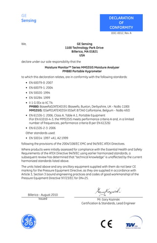 GE                                                                   DECLARATION
Sensing                                                                  OF
                                                                     CONFORMITY
                                                                       DOC-0012, Rev. A


We,                                       GE Sensing
                                 1100 Technology Park Drive
                                     Billerica, MA 01821
                                            USA

declare under our sole responsibility that the
                   Moisture Monitor™ Series MMS35IS Moisture Analyzer
                              PM880 Portable Hygrometer
to which this declaration relates, are in conformity with the following standards:
   • EN 60079-0: 2007
   • EN 60079-1: 2004
   • EN 50020: 1994
   • EN 50284: 1999
   • II 1 G EEx ia IIC T4:
     PM880: Baseefa02ATEX0191 (Baseefa, Buxton, Derbyshire, UK - NoBo 1180)
     MMS35IS: ISSeP01ATEX035X (ISSeP, B7340 Colfontaine, Belgium - NoBo 492)
   • EN 61326-1: 2006, Class A, Table A.1, Portable Equipment
     (For EN 61010-4-3, the MMS35IS meets performance criteria A and, in a limited
     number of frequencies, performance criteria B per EN 61326)
   • EN 61326-2-3: 2006
   Other standards used:
   • EN 50014: 1997 +A1, A2:1999
following the provisions of the 2004/108/EC EMC and 94/9/EC ATEX Directives.
Where products were initially assessed for compliance with the Essential Health and Safety
Requirements of the ATEX Directive 94/9/EC using earlier harmonized standards, a
subsequent review has determined that “technical knowledge” is unaffected by the current
harmonized standards listed above.
The units listed above and any ancillary equipment supplied with them do not bear CE
marking for the Pressure Equipment Directive, as they are supplied in accordance with
Article 3, Section 3 (sound engineering practices and codes of good workmanship) of the
Pressure Equipment Directive 97/23/EC for DN<25.




      Billerica - August 2010
               Issued                                         Mr. Gary Kozinski
                                                 Certification & Standards, Lead Engineer
 